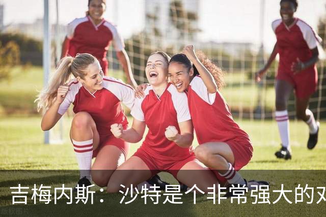 吉梅内斯：沙特是个非常强大的对手，自豪能代表国家队出场100次